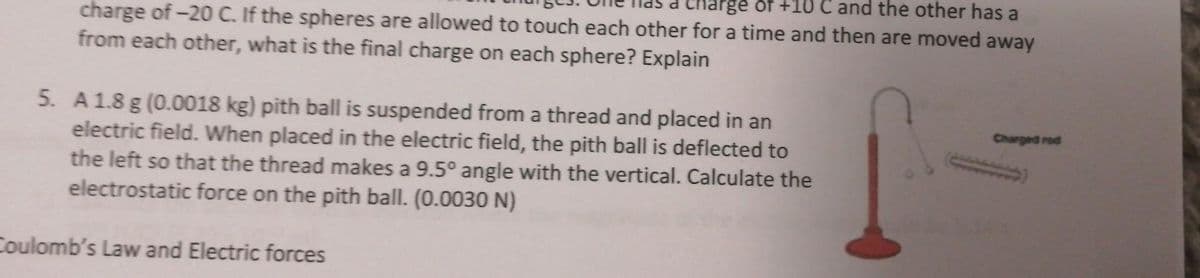 charge of -20 C. If the spheres are allowed to touch each other for a time and then are moved away
Pge of +10 C and the other has a
from each other, what is the final charge on each sphere? Explain
5. A 1.8 g (0.0018 kg) pith ball is suspended from a thread and placed in an
electric field. When placed in the electric field, the pith ball is deflected to
the left so that the thread makes a 9.5° angle with the vertical. Calculate the
electrostatic force on the pith ball. (0.0030 N)
Coulomb's Law and Electric forces
Charged rod