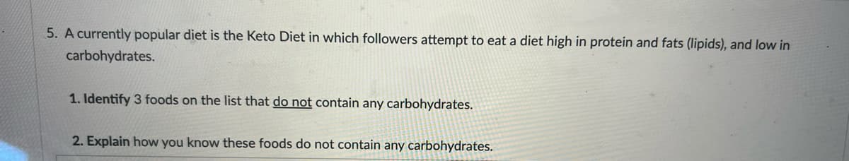 5. A currently popular diet is the Keto Diet in which followers attempt to eat a diet high in protein and fats (lipids), and low in
carbohydrates.
1. Identify 3 foods on the list that do not contain any carbohydrates.
2. Explain how you know these foods do not contain any carbohydrates.