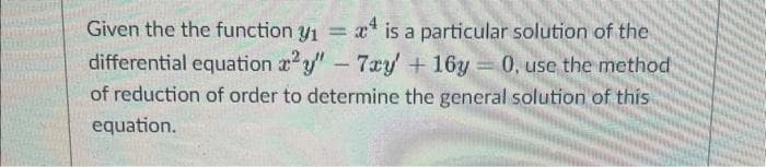 Given the the function y₁ = 4 is a particular solution of the
differential equation x2y" - 7xy + 16y= 0, use the method
of reduction of order to determine the general solution of this
equation.