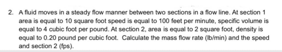 2. A fluid moves in a steady flow manner between two sections in a flow line. At section 1
area is equal to 10 square foot speed is equal to 100 feet per minute, specific volume is
equal to 4 cubic foot per pound. At section 2, area is equal to 2 square foot, density is
equal to 0.20 pound per cubic foot. Calculate the mass flow rate (lb/min) and the speed
and section 2 (fps).

