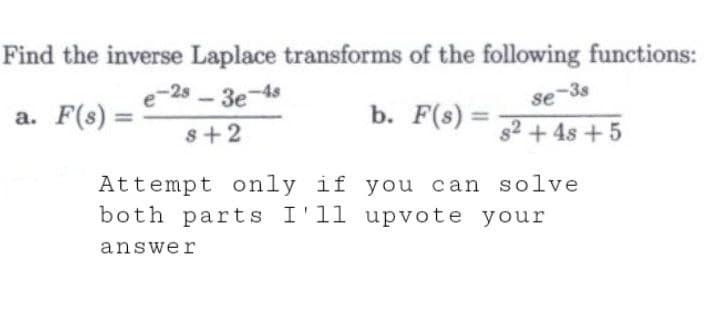 Find the inverse Laplace transforms of the following functions:
a. F(s) =
e-2s 3e-4s
8+2
b. F(s) =
se-38
s² +48 +5
Attempt only if you can solve
both parts I'll upvote your
answer
