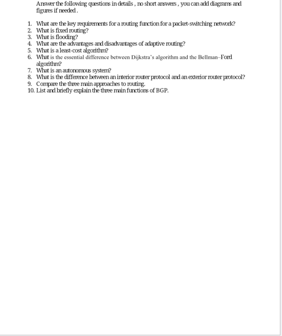 Answer the following questions in details, no short answers, you can add diagrams and
figures if needed.
1. What are the key requirements for a routing function for a packet-switching network?
2. What is fixed routing?
3. What is flooding?
4. What are the advantages and disadvantages of adaptive routing?
5. What is a least-cost algorithm?
6. What is the essential difference between Dijkstra's algorithm and the Bellman-Ford
algorithm?
7. What is an autonomous system?
8. What is the difference between an interior router protocol and an exterior router protocol?
9. Compare the three main approaches to routing.
10. List and briefly explain the three main functions of BGP.