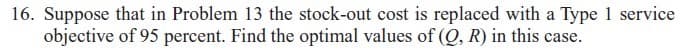 16. Suppose that in Problem 13 the stock-out cost is replaced with a Type 1 service
objective of 95 percent. Find the optimal values of (Q, R) in this case.
