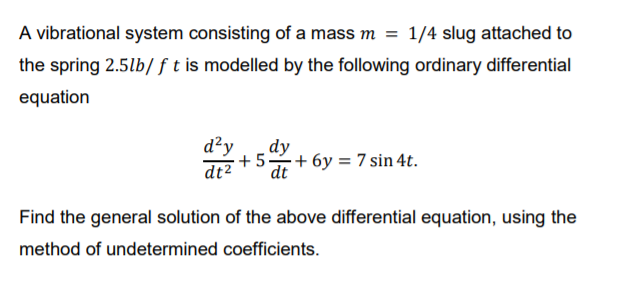 A vibrational system consisting of a mass m
1/4 slug attached to
the spring 2.5lb/ ft is modelled by the following ordinary differential
equation
d²y
dy
+ 5+ 6y = 7 sin 4t.
dt2
dt
Find the general solution of the above differential equation, using the
method of undetermined coefficients.
