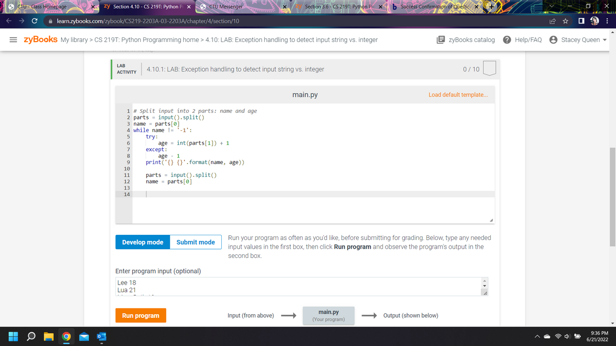 CTU Class Homepage.
zy Section 4.10 - CS 219T: Python Pr X
CTU Messenger
Section 3.6 CS 219T: Python Pro X
AST
✰ learn.zybooks.com/zybook/CS219-2203A-03-2203A/chapter/4/section/10
=zyBooks My library > CS 219T: Python Programming home > 4.10: LAB: Exception handling to detect input string vs. integer
zyBooks catalog
LAB
4.10.1: LAB: Exception handling to detect input string vs. integer
0/10
ACTIVITY
main.py
Load default template...
1 # Split input into 2 parts: name and age
2 parts
input().split()
3 name parts[0]
4 while name != '-1':
5
try:
6
age int (parts[1]) + 1
7
except:
8
age 1
9
print('{} {}'. format (name, age))
parts = input().split()
name parts[0]
Submit mode
Run your program as often as you'd like, before submitting for grading. Below, type any needed
input values in the first box, then click Run program and observe the program's output in the
second box.
Input (from above)
main.py
(Your program)
Output (shown below)
10
11
12
13
14
Develop mode
Enter program input (optional)
Lee 18
Lua 21
Run program
b Success Confirmation of Questic X
"!
? Help/FAQ
Stacey Queen
X
:
9:36 PM
6/21/2022