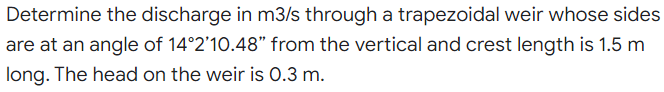 Determine the discharge in m3/s through a trapezoidal weir whose sides
are at an angle of 14°2'10.48" from the vertical and crest length is 1.5 m
long. The head on the weir is 0.3 m.
