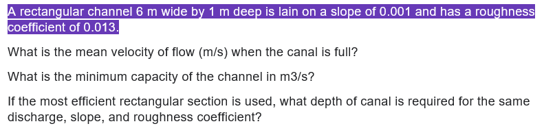 A rectangular channel 6 m wide by 1 m deep is lain on a slope of 0.001 and has a roughness
coefficient of 0.013.
What is the mean velocity of flow (m/s) when the canal is full?
What is the minimum capacity of the channel in m3/s?
If the most efficient rectangular section is used, what depth of canal is required for the same
discharge, slope, and roughness coefficient?
