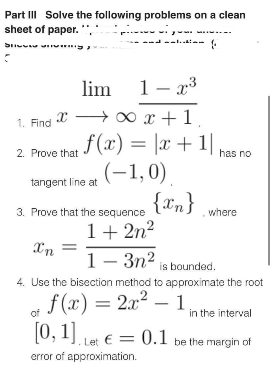 Part III Solve the following problems on a clean
sheet of paper.
SPETTO
C
1. Find
2. Prove that
lim
1- x³
x → ∞ x + 1.
f(x) = |x + 1|
(-1,0)
{xn}
tangent line at
and maluddian
Xn
3. Prove that the sequence
1+2n²
1-3n²
is bounded.
4. Use the bisection method to approximate the root
f(x) = 2x²
-
of
[0, 1]. Let € = 0.1
error of approximation.
has no
1
where
in the interval
be the margin of