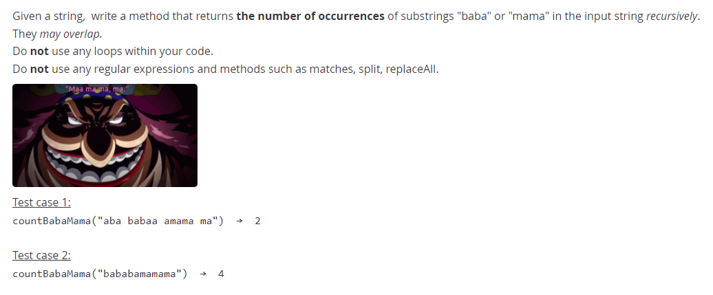 Given a string, write a method that returns the number of occurrences of substrings "baba" or "mama" in the input string recursively.
They may overlap.
Do not use any loops within your code.
Do not use any regular expressions and methods such as matches, split, replaceAll.
"Maa mana,
Test case 1:
countBabaMama ("aba babaa amama ma")
2
Test case 2:
countBabaMama ("bababamamama")
4
