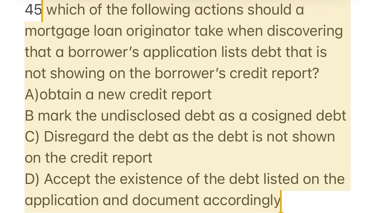 45 which of the following actions should a
mortgage loan originator take when discovering
that a borrower's application lists debt that is
not showing on the borrower's credit report?
A)obtain a new credit report
B mark the undisclosed debt as a cosigned debt
C) Disregard the debt as the debt is not shown
on the credit report
D) Accept the existence of the debt listed on the
application and document accordingly