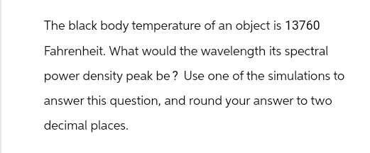 The black body temperature of an object is 13760
Fahrenheit. What would the wavelength its spectral
power density peak be? Use one of the simulations to
answer this question, and round your answer to two
decimal places.