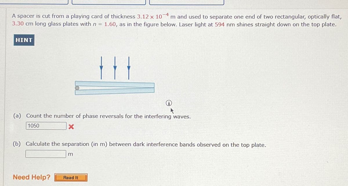 A spacer is cut from a playing card of thickness 3.12 x 104 m and used to separate one end of two rectangular, optically flat,
3.30 cm long glass plates with n = 1.60, as in the figure below. Laser light at 594 nm shines straight down on the top plate.
HINT
(a) Count the number of phase reversals for the interfering waves.
1050
(b) Calculate the separation (in m) between dark interference bands observed on the top plate.
m
Need Help?
Read It