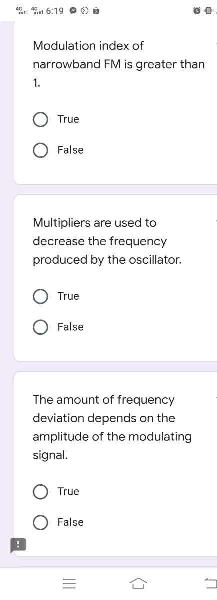 4G. 4G 6:19 0 0 8
Modulation index of
narrowband FM is greater than
1.
True
False
Multipliers are used to
decrease the frequency
produced by the oscillator.
True
False
The amount of frequency
deviation depends on the
amplitude of the modulating
signal.
True
False
II
