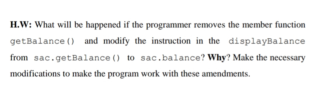 H.W: What will be happened if the programmer removes the member function
getBalance (0 and modify the instruction in the displayBalance
from sac.getBalance () to sac.balance? Why? Make the necessary
modifications to make the program work with these amendments.
