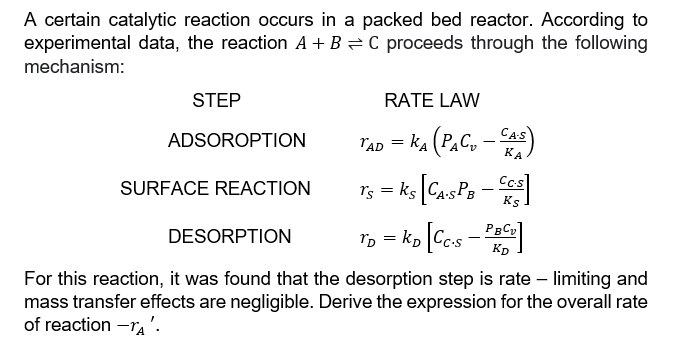 A certain catalytic reaction occurs in a packed bed reactor. According to
C proceeds through the following
experimental data, the reaction A + B
mechanism:
STEP
ADSOROPTION
SURFACE REACTION
DESORPTION
RATE LAW
TAD = KA (PAC₂ - CAS)
Ts = ks [CA-SPB
Cc.s
Ks
PBCv
TD = KD [Cc.s - PROV
KD
For this reaction, it was found that the desorption step is rate - limiting and
mass transfer effects are negligible. Derive the expression for the overall rate
of reaction -TA'.