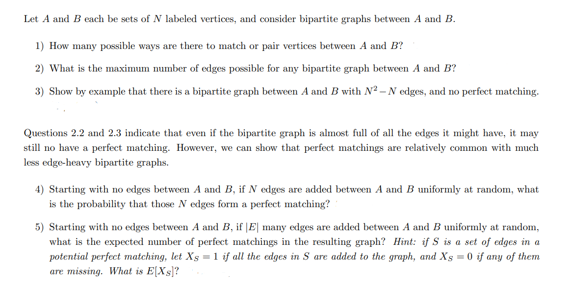 Let A and B each be sets of N labeled vertices, and consider bipartite graphs between A and B.
1) How many possible ways are there to match or pair vertices between A and B?
2) What is the maximum number of edges possible for any bipartite graph between A and B?
3) Show by example that there is a bipartite graph between A and B with N² – N edges, and no perfect matching.
Questions 2.2 and 2.3 indicate that even if the bipartite graph is almost full of all the edges it might have, it may
still no have a perfect matching. However, we can show that perfect matchings are relatively common with much
less edge-heavy bipartite graphs.
4) Starting with no edges between A and B, if N edges are added between A and B uniformly at random, what
is the probability that those N edges form a perfect matching?
5) Starting with no edges between A and B, if |E| many edges are add
between A and B uniformly at random,
what is the expected number of perfect matchings in the resulting graph? Hint: if S is a set of edges in a
potential perfect matching, let Xs =1 if all the edges in S are added to the graph, and Xs = 0 if any of them
are missing. What is E[Xs]?
