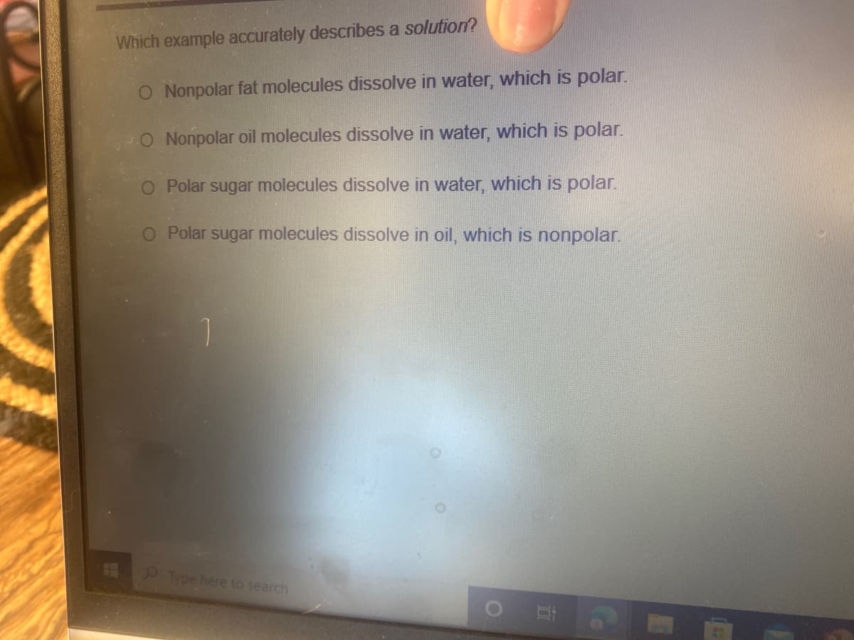 Which example accurately describes a solution?
O Nonpolar fat molecules dissolve in water, which is polar.
O Nonpolar oil molecules dissolve in water, which is polar.
O Polar sugar molecules dissolve in water, which is polar.
O Polar sugar molecules dissolve in oil, which is nonpolar.
Type here to search
