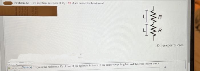 Problem 6: Two identical resistors of Ra 92 2 are connected head-to-tail.
Part (a) Express the resistance Re of one of the resistors in terms of the resistivity p, length 7, and the cross section area ..
wwww
R
R
Otheexpertta.com