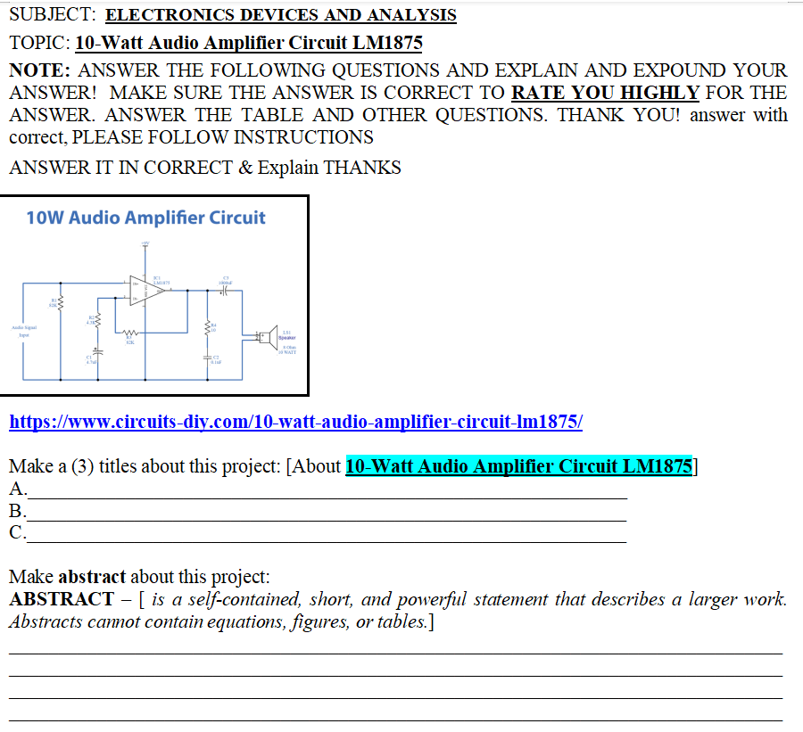 SUBJECT: ELECTRONICS DEVICES AND ANALYSIS
TOPIC: 10-Watt Audio Amplifier Circuit LM1875
NOTE: ANSWER THE FOLLOWING QUESTIONS AND EXPLAIN AND EXPOUND YOUR
ANSWER! MAKE SURE THE ANSWER IS CORRECT TO RATE YOU HIGHLY FOR THE
ANSWER. ANSWER THE TABLE AND OTHER QUESTIONS. THANK YOU! answer with
correct, PLEASE FOLLOW INSTRUCTIONS
ANSWER IT IN CORRECT & Explain THANKS
10W Audio Amplifier Circuit
LMITS
IT
828
Audio Sigal
I
DE
151
Speaker
sc
WATT
https://www.circuits-diy.com/10-watt-audio-amplifier-circuit-Im1875/
Make a (3) titles about this project: [About 10-Watt Audio Amplifier Circuit LM1875]
A.
B.
C.
Make abstract about this project:
ABSTRACT - [ is a self-contained, short, and powerful statement that describes a larger work.
Abstracts cannot contain equations, figures, or tables.]
