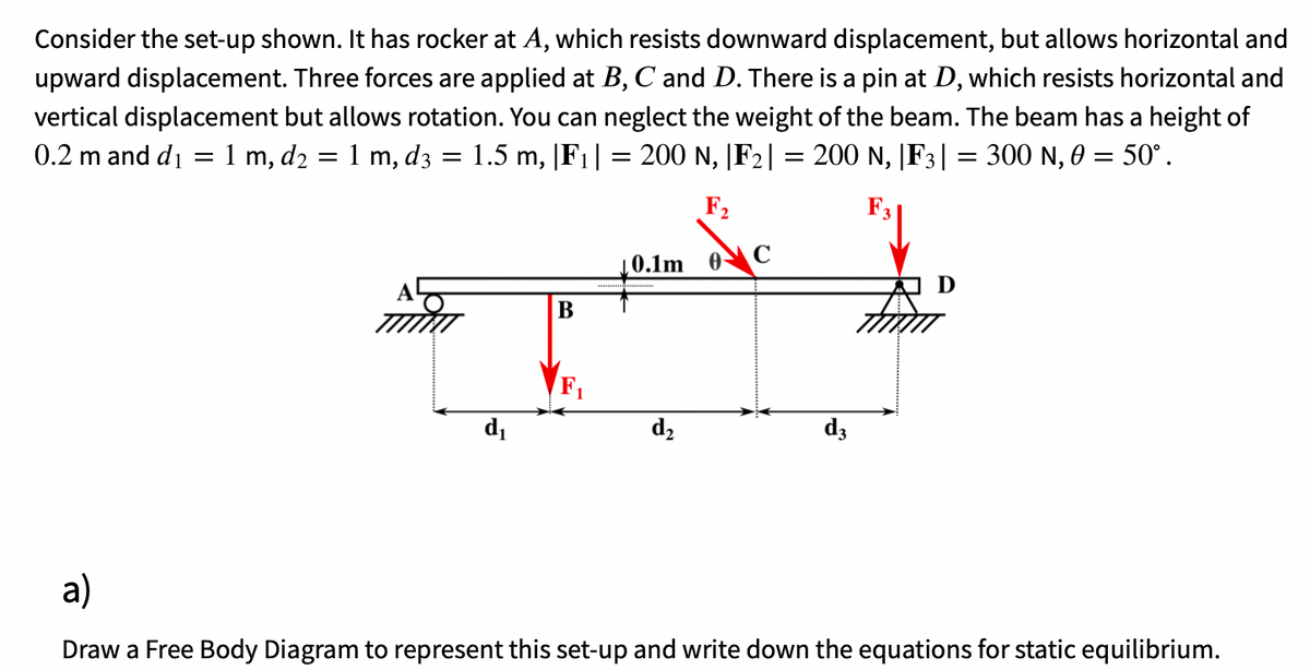 Consider the set-up shown. It has rocker at A, which resists downward displacement, but allows horizontal and
upward displacement. Three forces are applied at B, C and D. There is a pin at D, which resists horizontal and
vertical displacement but allows rotation. You can neglect the weight of the beam. The beam has a height of
0.2 m and d₁ = 1 m, d₂ = 1 m, d3 = 1.5 m, |F₁| = 200 N, |F₂| = 200 N, |F3| = 300 N, 0 = 50°.
F₂
F3
0.1m 0- C
Tex
B
F₁
d₂
d₁
d3
a)
Draw a Free Body Diagram to represent this set-up and write down the equations for static equilibrium.