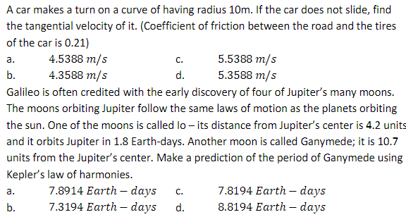 A car makes a turn on a curve of having radius 10m. If the car does not slide, find
the tangential velocity of it. (Coefficient of friction between the road and the tires
of the car is 0.21)
a.
b.
4.5388 m/s
4.3588 m/s
Galileo is often credited with the early discovery of four of Jupiter's many moons.
The moons orbiting Jupiter follow the same laws of motion as the planets orbiting
the sun. One of the moons is called lo- its distance from Jupiter's center is 4.2 units
and it orbits Jupiter in 1.8 Earth-days. Another moon is called Ganymede; it is 10.7
units from the Jupiter's center. Make a prediction of the period of Ganymede using
Kepler's law of harmonies.
a.
b.
C.
d.
5.5388 m/s
5.3588 m/s
7.8914 Earth days C.
7.3194 Earth-days d.
7.8194 Earth days
8.8194 Earth-days