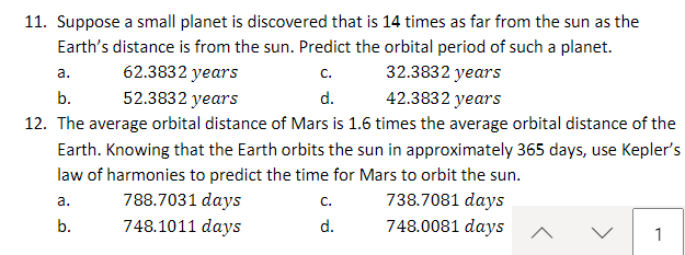 11. Suppose a small planet is discovered that is 14 times as far from the sun as the
Earth's distance is from the sun. Predict the orbital period of such a planet.
32.3832 years
a.
62.3832 years
C.
52.3832 years
d.
b.
42.3832 years
12. The average orbital distance of Mars is 1.6 times the average orbital distance of the
Earth. Knowing that the Earth orbits the sun in approximately 365 days, use Kepler's
law of harmonies to predict the time for Mars to orbit the sun.
738.7081 days
a.
748.0081 days
b.
788.7031 days
748.1011 days
C.
d.
1