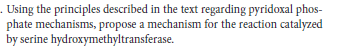 . Using the principles described in the text regarding pyridoxal phos-
phate mechanisms, propose a mechanism for the reaction catalyzed
by serine hydroxymethyltransferase.
