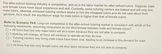 The after-school tutoring industry is competitive, and so is the labor market for after-school tutors. Suppose male
and female tutors have equal experience and skill. Currently, some tutoring centers are biased and will only hire
male tutors, whereas unbiased tutoring centers desire to hire the cheapest tutors and do not care about their
genders. As a result, the equilibrium wage for male tutors is higher than that of female tutors.
Refer to Scenario 19-6. Long-run competition in the after-school tutoring market is consistent with which of the
following statements, assuming consumers do not discriminate between male and female tutors?
Oa. All firms that hire only male tutors will shut down because they are not able to compete.
O b. Nothing will change; all firms will continue to operate as they do now.
Oc. Tutoring centers only hiring male tutors have lower cost, leading to an increase in the demand for male
tutors.
Od. All firms that hire only female tutors will shut down because they are not able to compete.