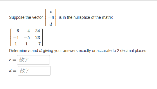 C
-8
Suppose the vector
-6 is in the nullspace of the matrix
6 -4 34
-1
-5 23
1
1 -7
Determine c and d giving your answers exactly or accurate to 2 decimal places.
C = 数字
d = *