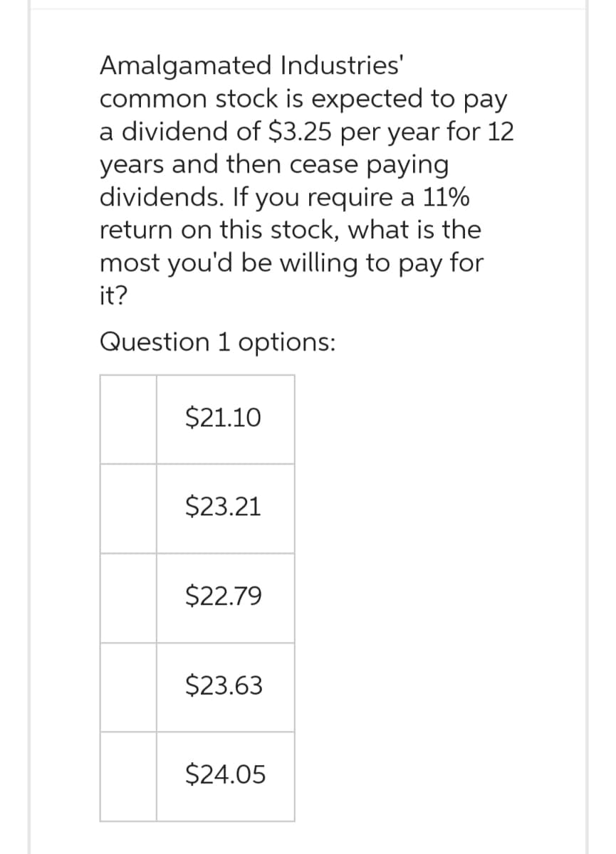 Amalgamated Industries'
common stock is expected to pay
a dividend of $3.25 per year for 12
years and then cease paying
dividends. If you require a 11%
return on this stock, what is the
most you'd be willing to pay for
it?
Question 1 options:
$21.10
$23.21
$22.79
$23.63
$24.05