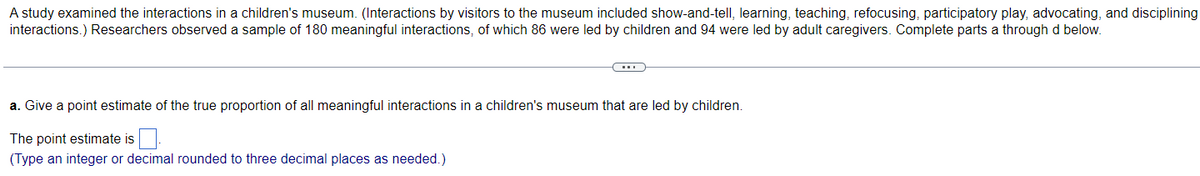 A study examined the interactions in a children's museum. (Interactions by visitors to the museum included show-and-tell, learning, teaching, refocusing, participatory play, advocating, and disciplining
interactions.) Researchers observed a sample of 180 meaningful interactions, of which 86 were led by children and 94 were led by adult caregivers. Complete parts a through d below.
a. Give a point estimate of the true proportion of all meaningful interactions in a children's museum that are led by children.
The point estimate is.
(Type an integer or decimal rounded to three decimal places as needed.)