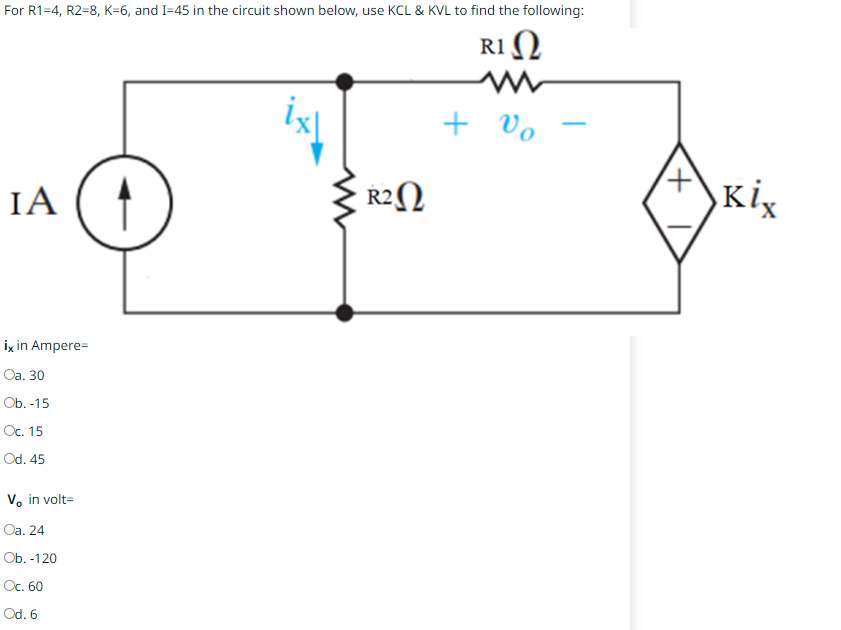 For R1=4, R2-8, K-6, and I=45 in the circuit shown below, use KCL & KVL to find the following:
R1 Ω
IA ( 4
ix in Ampere=
Oa. 30
Ob. -15
Oc. 15
Od. 45
Vo in volt=
Oa. 24
Ob. -120
Oc. 60
Od. 6
· R2Ω
+ ο
+
Kix