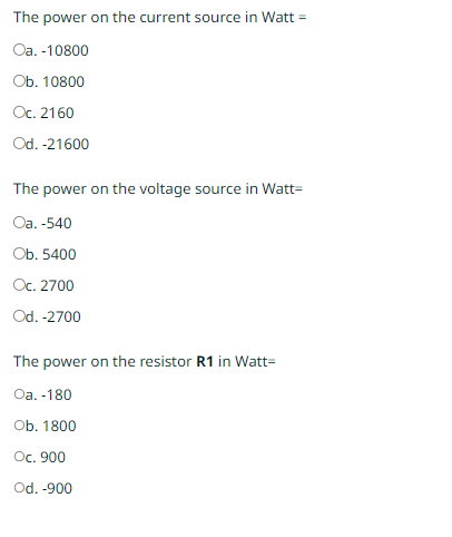 The power on the current source in Watt =
Oa. -10800
Ob. 10800
Oc. 2160
Od. -21600
The power on the voltage source in Watt-
Oa. -540
Ob. 5400
Oc. 2700
Od. -2700
The power on the resistor R1 in Watt-
Oa. -180
Ob. 1800
Oc. 900
Od. -900