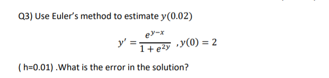 Q3) Use Euler's method to estimate y(0.02)
ey-x
y'
1+ e2y »y(0) = 2
(h=0.01) .What is the error in the solution?
