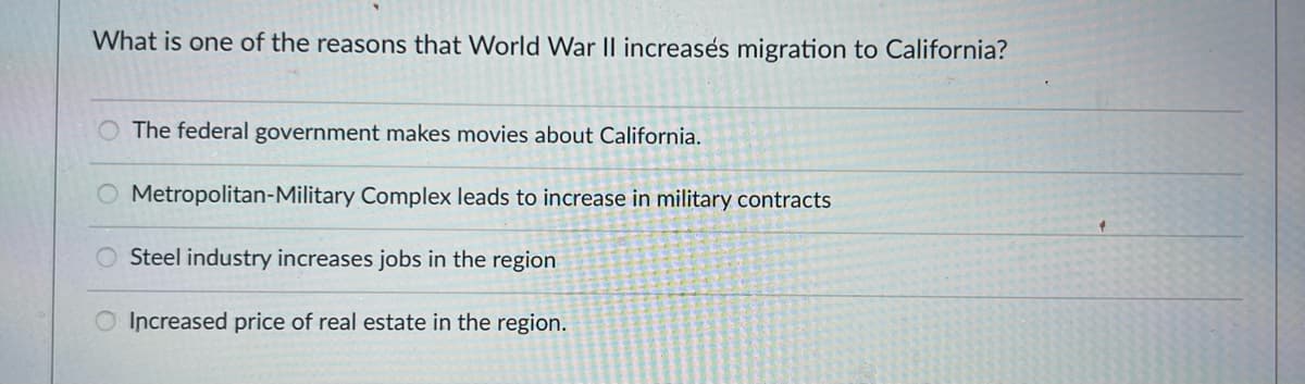 What is one of the reasons that World War II increases migration to California?
The federal government makes movies about California.
Metropolitan-Military Complex leads to increase in military contracts
Steel industry increases jobs in the region
O Increased price of real estate in the region.