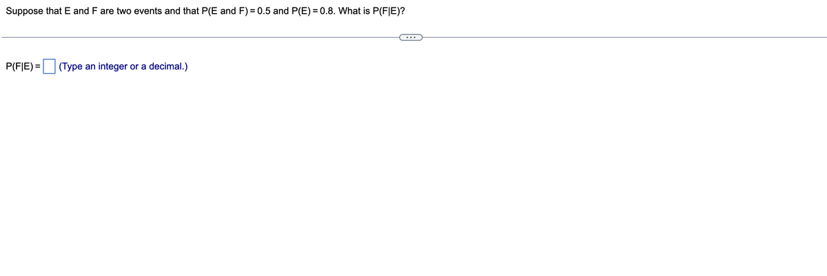 Suppose that E and F are two events and that P(E and F) = 0.5 and P(E)=0.8. What is P(FIE)?
P(FE) =
(Type an integer or a decimal.)