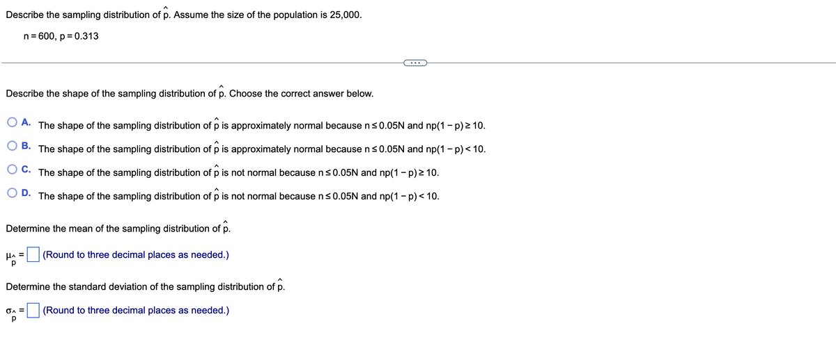 Describe the sampling distribution of p. Assume the size of the population is 25,000.
n = 600, p = 0.313
A
Describe the shape of the sampling distribution of p. Choose the correct answer below.
A. The shape of the sampling distribution of p is approximately normal because n ≤0.05N and np(1 - p) ≥ 10.
A
B. The shape of the sampling distribution of p is approximately normal because n ≤0.05N and np(1 - p) < 10.
C.
The shape of the sampling distribution of p is not normal because n≤0.05N and np(1-p) ≥ 10.
^
D. The shape of the sampling distribution of p is not normal because n ≤0.05N and np(1 − p) < 10.
Determine the mean of the sampling distribution of p.
H^ =
р
(Round to three decimal places as needed.)
Determine the standard deviation of the sampling distribution of p.
(Round to three decimal places as needed.)
OA =
р