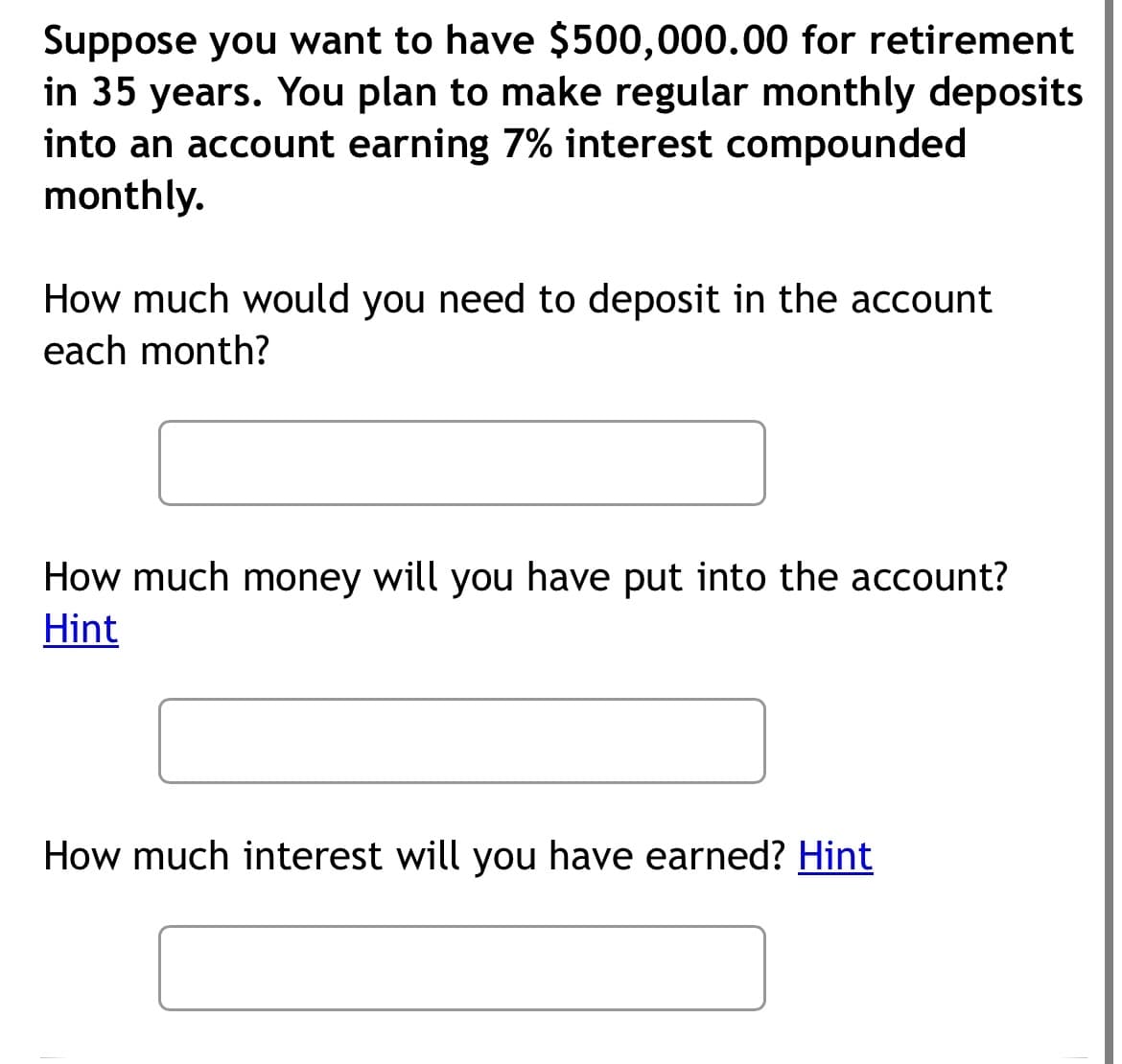 Suppose you want to have $500,000.00 for retirement
in 35 years. You plan to make regular monthly deposits
into an account earning 7% interest compounded
monthly.
How much would you need to deposit in the account
each month?
How much money will you have put into the account?
Hint
How much interest will you have earned? Hint