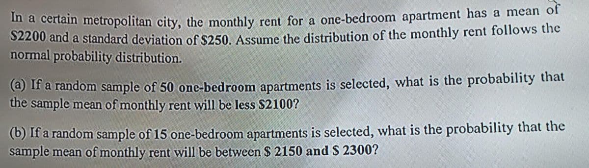 In a certain metropolitan city, the monthly rent for a one-bedroom apartment has a mean of
$2200 and a standard deviation of $250. Assume the distribution of the monthly rent follows the
normal probability distribution.
(a) If a random sample of 50 one-bedroom apartments is selected, what is the probability that
the sample mean of monthly rent will be less $2100?
(b) If a random sample of 15 one-bedroom apartments is selected, what is the probability that the
sample mean of monthly rent will be between $ 2150 and $ 2300?