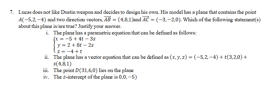 7. Lucas does not like Dustin weapon and decides to design his own. His model has a plane that contains the point
A(-5,2,-4) and two direction vectors, AB = (4,8,1)and AC = (-3,-2,0). Which of the following statement(s)
about this plane is/are true? Justify your answer.
i. The plane has a parametric equation that can be defined as follows:
(x = −5+4t - 3s
y = 2 +8t - 2s
z = −4+t
ii.
The plane has a vector equation that can be defined as (x, y, z) = (−5,2,−4) + t(3,2,0) +
s(4,8,1)
iii.
The point D(31,6,0) lies on the plane
iv. The z-intercept of the plane is 0,0,-5)