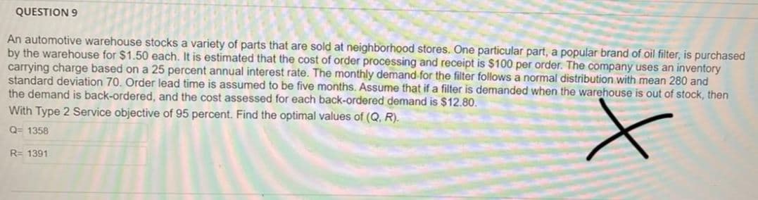 QUESTION 9
An automotive warehouse stocks a variety of parts that are sold at neighborhood stores. One particular part, a popular brand of oil filter, is purchased
by the warehouse for $1.50 each. It is estimated that the cost of order processing and receipt is $100 per order. The company uses an inventory
carrying charge based on a 25 percent annual interest rate. The monthly demand for the filter follows a normal distribution with mean 280 and
standard deviation 70. Order lead time is assumed to be five months. Assume that if a filter is demanded when the warehouse is out of stock, then
the demand is back-ordered, and the cost assessed for each back-ordered demand is $12.80.
With Type 2 Service objective of 95 percent. Find the optimal values of (Q, R).
Q= 1358
R= 1391
