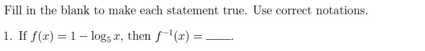 Fill in the blank to make each statement true. Use correct notations.
1. If f(x) = 1 - log5 x, then ƒ−¹(x) = .
