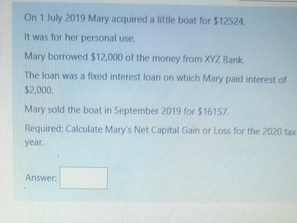 On 1 July 2019 Mary acquired a little boat for $12524.
It was for her personal use.
Mary borrowed $12,000 of the money from XYZ Bank.
The loan was a fixed interest loan on which Mary paid interest of
$2,000.
Mary sold the boat in September 2019 for $16157.
Required: Calculate Mary's Net Capital Gain or Loss for the 2020 tax
year.
Answer:
