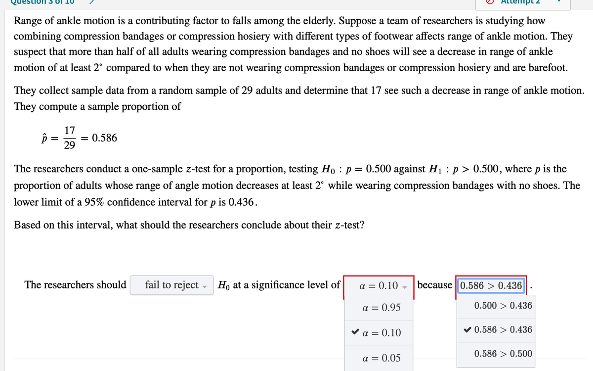 Range of ankle motion is a contributing factor to falls among the elderly. Suppose a team of researchers is studying how
combining compression bandages or compression hosiery with different types of footwear affects range of ankle motion. They
suspect that more than half of all adults wearing compression bandages and no shoes will see a decrease in range of ankle
motion of at least 2° compared to when they are not wearing compression bandages or compression hosiery and are barefoot.
They collect sample data from a random sample of 29 adults and determine that 17 see such a decrease in range of ankle motion.
They compute a sample proportion of
17
0.586
29
The researchers conduct a one-sample z-test for a proportion, testing Ho : p = 0.500 against H1 :p > 0.500, where p is the
proportion of adults whose range of angle motion decreases at least 2° while wearing compression bandages with no shoes. The
lower limit of a 95% confidence interval for p is 0.436.
Based on this interval, what should the researchers conclude about their z-test?
The researchers should
fail to reject - Ho at a significance level of
a = 0.10
because 0.586 > 0.436
a = 0.95
0.500 > 0.436
v a = 0.10
0.586 > 0.436
0.586 > 0.500
a = 0.05
