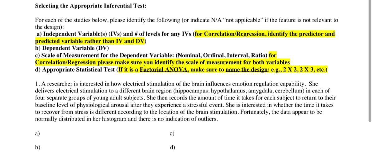 Selecting the Appropriate Inferential Test:
For each of the studies below, please identify the following (or indicate N/A “not applicable" if the feature is not relevant to
the design):
a) Independent Variable(s) (IVs) and # of levels for any IVs (for Correlation/Regression, identify the predictor and
predicted variable rather than IV and DV)
b) Dependent Variable (DV)
c) Scale of Measurement for the Dependent Variable: (Nominal, Ordinal, Interval, Ratio) for
Correlation/Regression please make sure you identify the scale of measurement for both variables
d) Appropriate Statistical Test (If it is a Factorial ANOVA, make sure to name the design: e.g., 2 X 2, 2 X 3, etc.)
1. A researcher is interested in how electrical stimulation of the brain influences emotion regulation capability. She
delivers electrical stimulation to a different brain region (hippocampus, hypothalamus, amygdala, cerebellum) in each of
four separate groups of young adult subjects. She then records the amount of time it takes for each subject to return to their
baseline level of physiological arousal after they experience a stressful event. She is interested in whether the time it takes
to recover from stress is different according to the location of the brain stimulation. Fortunately, the data appear to be
normally distributed in her histogram and there is no indication of outliers.
а)
с)
b)
d)
