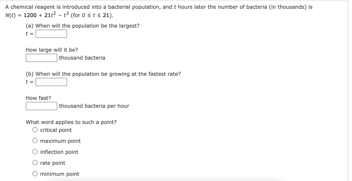 A chemical reagent is introduced into a bacterial population, and t hours later the number of bacteria (in thousands) is
N(t) = 1200 + 21t² – t³ (for 0 ≤ t ≤ 21).
(a) When will the population be the largest?
t
=
How large will it be?
(b) When will the population be growing at the fastest rate?
t
=
thousand bacteria
How fast?
thousand bacteria per hour
What word applies to such a point?
O critical point
O maximum point
O inflection point
O rate point
O minimum point