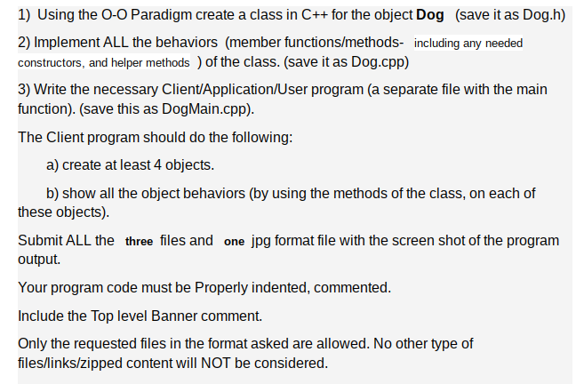 1) Using the O-O Paradigm create a class in C++ for the object Dog (save it as Dog.h)
2) Implement ALL the behaviors (member functions/methods- including any needed
constructors, and helper methods ) of the class. (save it as Dog.cpp)
3) Write the necessary Client/Application/User program (a separate file with the main
function). (save this as DogMain.cpp).
The Client program should do the following:
a) create at least 4 objects.
b) show all the object behaviors (by using the methods of the class, on each of
these objects).
Submit ALL the three files and one jpg format file with the screen shot of the program
output.
Your program code must be Properly indented, commented.
Include the Top level Banner comment.
Only the requested files in the format asked are allowed. No other type of
files/links/zipped content will NOT be considered.
