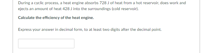 During a cyclic process, a heat engine absorbs 728 J of heat from a hot reservoir, does work and
ejects an amount of heat 428 J into the surroundings (cold reservoir).
Calculate the efficiency of the heat engine.
Express your answer in decimal form, to at least two digits after the decimal point.