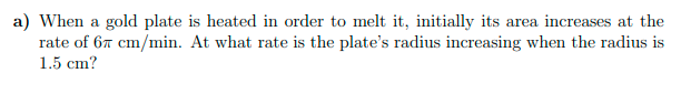 a) When a gold plate is heated in order to melt it, initially its area increases at the
rate of 67 cm/min. At what rate is the plate's radius increasing when the radius is
1.5 cm?
