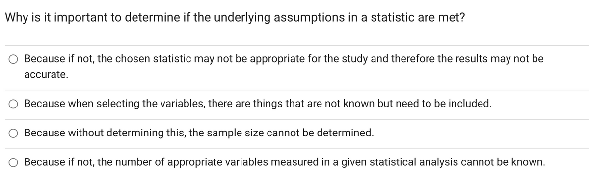 Why is it important to determine if the underlying assumptions in a statistic are met?
Because if not, the chosen statistic may not be appropriate for the study and therefore the results may not be
accurate.
Because when selecting the variables, there are things that are not known but need to be included.
Because without determining this, the sample size cannot be determined.
Because if not, the number of appropriate variables measured in a given statistical analysis cannot be known.